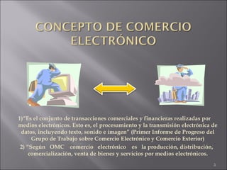 1)“Es el conjunto de transacciones comerciales y financieras realizadas por medios electrónicos. Esto es, el procesamiento y la transmisión electrónica de datos, incluyendo texto, sonido e imagen” (Primer Informe de Progreso del Grupo de Trabajo sobre Comercio Electrónico y Comercio Exterior) 2) “ Según  OMC  comercio  electrónico  es  la producción, distribución, comercialización, venta de bienes y servicios por medios electrónicos. 