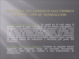 Comercio electrónico directo : Es aquel en el cual tanto el pedido como el pago y el envío de los bienes intangibles o tangibles y/o servicios inclusive, se producen ‘on-line’, como es el caso de transacciones u operaciones vinculadas con viajes, venta de boletos (teatros, conciertos, etc.), software, toda la rama de entretenimientos (música, juegos, apuestas), servicio de banca, venta de inmuebles, asesoría legal, consejos de salud, temas de educación y servicios por parte del Gobierno.  Comercio electrónico indirecto : Consiste en adquirir bienes tangibles que necesitan luego ser enviados físicamente, utilizando para ello los canales o vías tradicionales de distribución.  