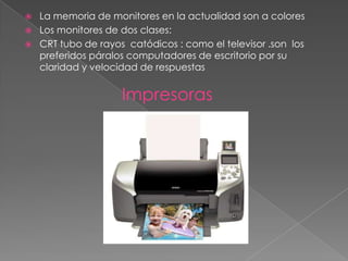    La memoria de monitores en la actualidad son a colores
   Los monitores de dos clases:
   CRT tubo de rayos catódicos : como el televisor .son los
    preferidos páralos computadores de escritorio por su
    claridad y velocidad de respuestas


                     Impresoras
 