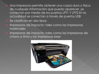  Una impresora permite obtener una copia dura o física
  de cualquier información que pueda aparecer .se
  conectan por medio de los puertos LPT1 Y LPT2 En la
  actualidad se conectan a través de puertos USB
 Se clasifican en dos tipos:
 Impresoras de impacto: tales como las impresoras
  matriciales
 Impresoras de impacto: tales como las impresoras de
  chorro a tinta y las impresoras laser
 