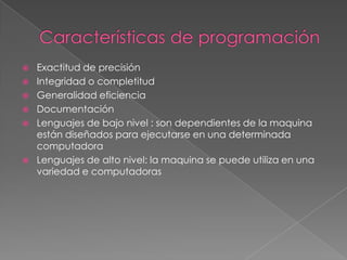    Exactitud de precisión
   Integridad o completitud
   Generalidad eficiencia
   Documentación
   Lenguajes de bajo nivel : son dependientes de la maquina
    están diseñados para ejecutarse en una determinada
    computadora
   Lenguajes de alto nivel: la maquina se puede utiliza en una
    variedad e computadoras
 