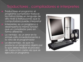    Traductores el programa: el
    programa compilador traduce
    las instrucciones en lenguaje de
    alto nivel a instrucciones que la
    computadora puede interpretar
   Interpretes :es un programa q
    desempeña la misma función
    que un compilador pero en
    forma diferente
   La ventaja : es un error en la
    sintaxis salta inmediatamente a
    la vista de el programador
   La desventaja ; es que no
    produce un programa objeto por
    lo que debe realizar el proceso
    de traducción cada vez que se
    ejecuta un programa
 