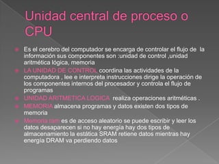    Es el cerebro del computador se encarga de controlar el flujo de la
    información sus componentes son :unidad de control ,unidad
    aritmética lógica, memoria
   LA UNIDAD DE CONTROL coordina las actividades de la
    computadora , lee e interpreta instrucciones dirige la operación de
    los componentes internos del procesador y controla el flujo de
    programas
   UNIDAD ARITMETICA LOGICA realiza operaciones aritméticas .
   MEMORIA almacena programas y datos existen dos tipos de
    memoria
   Memoria ram es de acceso aleatorio se puede escribir y leer los
    datos desaparecen si no hay energía hay dos tipos de
    almacenamiento la estática SRAM retiene datos mientras hay
    energía DRAM va perdiendo datos
 