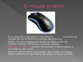    Es un dispositivo señalador o de entrada         convierte las
    señales de movimientos en señales electrónicas
   Existen dos tecnologías principales en fabricación de
    ratones: ratones mecánicos y ratones ópticos
   Ratones mecánicos: la bola al moverse el ratón indican el
    movimiento del cursor
   Ratones opticos:tiene un pequeño de luz laser .un censor
    óptico detecta el movimiento de reflejo al mover el ratón
 