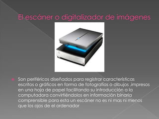    Son periféricos diseñados para registrar características
    escritos o gráficos en forma de fotografías o dibujos ,impresos
    en una hoja de papel facilitando su introducción a la
    computadora convirtiéndolos en información binaria
    comprensible para esta un escáner no es ni mas ni menos
    que los ojos de el ordenador
 