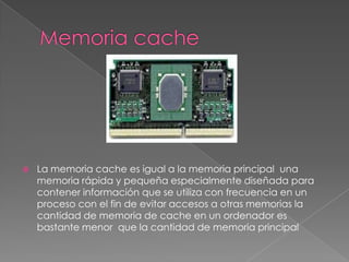    La memoria cache es igual a la memoria principal una
    memoria rápida y pequeña especialmente diseñada para
    contener información que se utiliza con frecuencia en un
    proceso con el fin de evitar accesos a otras memorias la
    cantidad de memoria de cache en un ordenador es
    bastante menor que la cantidad de memoria principal
 