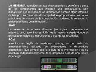 LA MEMORIA: también llamada almacenamiento se refiere a parte
de los componentes que integran una computadora. Son
dispositivos que retienen datos informáticos durante algún intervalo
de tiempo. Las memorias de computadora proporcionan una de las
principales funciones de la computación moderna, la retención o
almacenamiento de información.
RAM
La memoria de acceso aleatorio (en inglés: random-access
memory, cuyo acrónimo es RAM) es la memoria desde donde el
procesador recibe las instrucciones y guarda los resultados.
ROM
acrónimo en inglés de read-only memory, es un medio de
almacenamiento utilizado en ordenadores y dispositivos
electrónicos, que permite solo la lectura de la información y no su
escritura, independientemente de la presencia o no de una fuente
de energía.
 