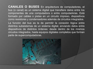 CANALES O BUSES En arquitectura de computadores, el
bus (o canal) es un sistema digital que transfiere datos entre los
componentes de una computadora o entre computadoras. Está
formado por cables o pistas en un circuito impreso, dispositivos
como resistores y condensadores además de circuitos integrados.
La función del bus es la de permitir la conexión lógica entre
distintos subsistemas de un sistema digital, enviando datos entre
dispositivos de distintos órdenes: desde dentro de los mismos
circuitos integrados, hasta equipos digitales completos que forman
parte de supercomputadoras.
 