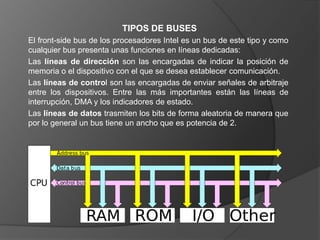 TIPOS DE BUSES
El front-side bus de los procesadores Intel es un bus de este tipo y como
cualquier bus presenta unas funciones en líneas dedicadas:
Las líneas de dirección son las encargadas de indicar la posición de
memoria o el dispositivo con el que se desea establecer comunicación.
Las líneas de control son las encargadas de enviar señales de arbitraje
entre los dispositivos. Entre las más importantes están las líneas de
interrupción, DMA y los indicadores de estado.
Las líneas de datos trasmiten los bits de forma aleatoria de manera que
por lo general un bus tiene un ancho que es potencia de 2.
 