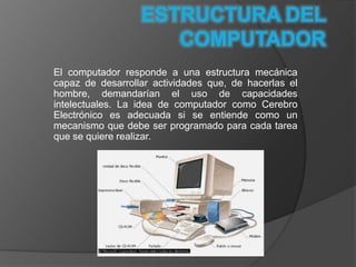 El computador responde a una estructura mecánica
capaz de desarrollar actividades que, de hacerlas el
hombre, demandarían el uso de capacidades
intelectuales. La idea de computador como Cerebro
Electrónico es adecuada si se entiende como un
mecanismo que debe ser programado para cada tarea
que se quiere realizar.
 