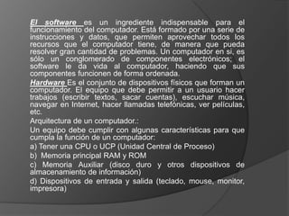 El software es un ingrediente indispensable para el
funcionamiento del computador. Está formado por una serie de
instrucciones y datos, que permiten aprovechar todos los
recursos que el computador tiene, de manera que pueda
resolver gran cantidad de problemas. Un computador en si, es
sólo un conglomerado de componentes electrónicos; el
software le da vida al computador, haciendo que sus
componentes funcionen de forma ordenada.
Hardware Es el conjunto de dispositivos físicos que forman un
computador. El equipo que debe permitir a un usuario hacer
trabajos (escribir textos, sacar cuentas), escuchar música,
navegar en Internet, hacer llamadas telefónicas, ver películas,
etc.
Arquitectura de un computador.:
Un equipo debe cumplir con algunas características para que
cumpla la función de un computador:
a) Tener una CPU o UCP (Unidad Central de Proceso)
b) Memoria principal RAM y ROM
c) Memoria Auxiliar (disco duro y otros dispositivos de
almacenamiento de información)
d) Dispositivos de entrada y salida (teclado, mouse, monitor,
impresora)
 