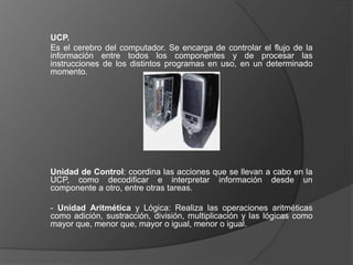 UCP.
Es el cerebro del computador. Se encarga de controlar el flujo de la
información entre todos los componentes y de procesar las
instrucciones de los distintos programas en uso, en un determinado
momento.




Unidad de Control: coordina las acciones que se llevan a cabo en la
UCP, como decodificar e interpretar información desde un
componente a otro, entre otras tareas.

- Unidad Aritmética y Lógica: Realiza las operaciones aritméticas
como adición, sustracción, división, multiplicación y las lógicas como
mayor que, menor que, mayor o igual, menor o igual.
 