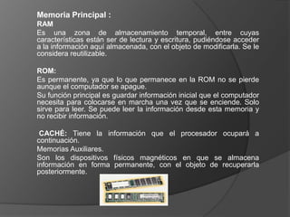 Memoria Principal :
RAM
Es una zona de almacenamiento temporal, entre cuyas
características están ser de lectura y escritura, pudiéndose acceder
a la información aquí almacenada, con el objeto de modificarla. Se le
considera reutilizable.

ROM:
Es permanente, ya que lo que permanece en la ROM no se pierde
aunque el computador se apague.
Su función principal es guardar información inicial que el computador
necesita para colocarse en marcha una vez que se enciende. Solo
sirve para leer. Se puede leer la información desde esta memoria y
no recibir información.

 CACHÉ: Tiene la información que el procesador ocupará a
continuación.
Memorias Auxiliares.
Son los dispositivos físicos magnéticos en que se almacena
información en forma permanente, con el objeto de recuperarla
posteriormente.
 