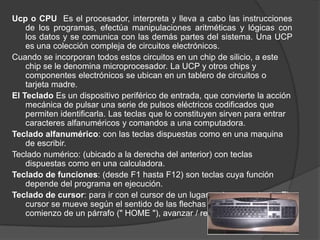 Ucp o CPU Es el procesador, interpreta y lleva a cabo las instrucciones
    de los programas, efectúa manipulaciones aritméticas y lógicas con
    los datos y se comunica con las demás partes del sistema. Una UCP
    es una colección compleja de circuitos electrónicos.
Cuando se incorporan todos estos circuitos en un chip de silicio, a este
    chip se le denomina microprocesador. La UCP y otros chips y
    componentes electrónicos se ubican en un tablero de circuitos o
    tarjeta madre.
El Teclado Es un dispositivo periférico de entrada, que convierte la acción
    mecánica de pulsar una serie de pulsos eléctricos codificados que
    permiten identificarla. Las teclas que lo constituyen sirven para entrar
    caracteres alfanuméricos y comandos a una computadora.
Teclado alfanumérico: con las teclas dispuestas como en una maquina
    de escribir.
Teclado numérico: (ubicado a la derecha del anterior) con teclas
    dispuestas como en una calculadora.
Teclado de funciones: (desde F1 hasta F12) son teclas cuya función
    depende del programa en ejecución.
Teclado de cursor: para ir con el cursor de un lugar a otro en un texto. El
    cursor se mueve según el sentido de las flechas de las teclas, ir al
    comienzo de un párrafo (" HOME "), avanzar / retroceder una pagina
 