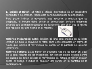 El Mouse O Ratón: El ratón o Mouse informático es un dispositivo
señalador o de entrada, recibe esta denominación por su apariencia.
Para poder indicar la trayectoria que recorrió, a medida que se
desplaza, el Mouse debe enviar al computador señales eléctricas
binarias que permitan reconstruir su trayectoria, con el fin que la misma
sea repetida por una flecha en el monitor.



Ratones mecánicos: Estos constan de una bola situada en su parte
inferior. La bola, al moverse el ratón, roza unos contactos en forma de
rueda que indican el movimiento del cursor en la pantalla del sistema
informático.
Ratones ópticos: Estos tienen un pequeño haz de luz láser en lugar
de la bola rodante de los mecánicos. Un censor óptico situado dentro
del cuerpo del ratón detecta el movimiento del reflejo al mover el ratón
sobre el espejo e indica la posición del cursor en la pantalla de la
computadora.
 