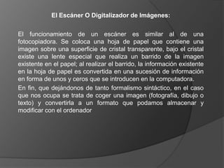 El Escáner O Digitalizador de Imágenes:


El funcionamiento de un escáner es similar al de una
fotocopiadora. Se coloca una hoja de papel que contiene una
imagen sobre una superficie de cristal transparente, bajo el cristal
existe una lente especial que realiza un barrido de la imagen
existente en el papel; al realizar el barrido, la información existente
en la hoja de papel es convertida en una sucesión de información
en forma de unos y ceros que se introducen en la computadora.
En fin, que dejándonos de tanto formalismo sintáctico, en el caso
que nos ocupa se trata de coger una imagen (fotografía, dibujo o
texto) y convertirla a un formato que podamos almacenar y
modificar con el ordenador
 