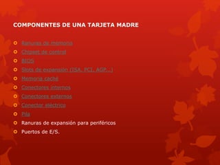 COMPONENTES DE UNA TARJETA MADRE
 Ranuras de memoria
 Chipset de control
 BIOS
 Slots de expansión (ISA, PCI, AGP...)
 Memoria caché
 Conectores internos
 Conectores externos
 Conector eléctrico
 Pila
 Ranuras de expansión para periféricos
 Puertos de E/S.
 