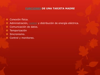 FUNCIONES DE UNA TARJETA MADRE
 Conexión física.
 Administración, control y distribución de energía eléctrica.
 Comunicación de datos.
 Temporización
 Sincronismo.
 Control y monitoreo.
 