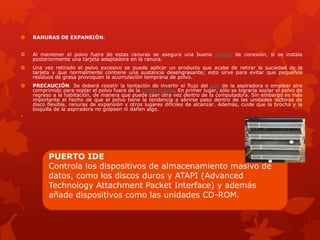  RANURAS DE EXPANSIÓN.
 Al mantener el polvo fuera de estas ranuras se asegura una buena calidad de conexión, si se instala
posteriormente una tarjeta adaptadora en la ranura.
 Una vez retirado el polvo excesivo se puede aplicar un producto que acabe de retirar la suciedad de la
tarjeta y que normalmente contiene una sustancia desengrasante; esto sirve para evitar que pequeños
residuos de grasa provoquen la acumulación temprana de polvo.
 PRECAUCIÓN. Se deberá resistir la tentación de invertir el flujo del aire de la aspiradora o emplear aire
comprimido para soplar el polvo fuera de la computadora. En primer lugar, sólo se lograría soplar el polvo de
regreso a la habitación, de manera que puede caer otra vez dentro de la computadora. Sin embargo es más
importante el hecho de que el polvo tiene la tendencia a abrirse paso dentro de las unidades lectoras de
disco flexible, ranuras de expansión y otros lugares difíciles de alcanzar. Además, cuide que la brocha y la
boquilla de la aspiradora no golpeen ni dañen algo.

PUERTO IDE
Controla los dispositivos de almacenamiento masivo de
datos, como los discos duros y ATAPI (Advanced
Technology Attachment Packet Interface) y además
añade dispositivos como las unidades CD-ROM.
 