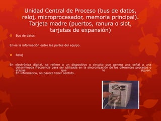 Unidad Central de Proceso (bus de datos,
reloj, microprocesador, memoria principal).
Tarjeta madre (puertos, ranura o slot,
tarjetas de expansión)
 Bus de datos
Envía la información entre las partes del equipo.
 Reloj
En electrónica digital, se refiere a un dispositivo o circuito que genera una señal a una
determinada frecuencia para ser utilizada en la sincronización de los diferentes procesos o
etapas que le siguen.
En informática, no parece tener sentido.
 