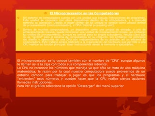  El Microprocesador en las Computadoras
 Un sistema de computadora cuenta con una unidad que ejecuta instrucciones de programas.
Esta unidad se comunica con otros dispositivos dentro de la computadora, y a menudo
controla su operación. Debido al papel central de tal unidad se conoce como unidad central
de procesamiento (microprocesador), o CPU (Central processing unit).
 Dentro de muchas computadoras, un dispositivo como una unidad de entrada, o uno de
almacenamiento masivo, puede incorporar una unidad de procesamiento propia, sin embargo
tal unidad de procesamiento, aunque es central para su propio subsistema, resulta claro que
no es "central" para el sistema de computadora en su conjunto. Sin embargo, los principios
del diseño y operación de una CPU son independientes de su posición en un sistema de
computadora. Este trabajo estará dedicado a la organización del hardware que permite a una
CPU realizar su función principal: traer instrucciones desde la memoria y ejecutarlas.
El microprocesador se lo conoce también con el nombre de "CPU" aunque algunos
le llaman así a la caja con todos sus componentes internos.
La CPU no reconoce los números que maneja ya que sólo se trata de una máquina
matemática, la razón por la cual nuestra computadora puede proveernos de un
entorno cómodo para trabajar o jugar es que los programas y el hardware
"entienden" esos números y pueden hacer que la CPU realice ciertas acciones
llamadas instrucciones.
Para ver el gráfico seleccione la opción "Descargar" del menú superior
 