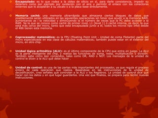  Encapsulado: es lo que rodea a la oblea de silicio en sí, para darle consistencia, impedir su
deterioro como por ejemplo por oxidación con el aire y permitir el enlace con los conectores
externos que lo acoplarán a su zócalo o a la placa base directamente.
 Memoria caché: una memoria ultrarrápida que almacena ciertos bloques de datos que
posiblemente serán utilizados en las siguientes operaciones sin tener que acudir a la memoria RAM,
aumentando as í la velocidad y diminuyendo la el número de veces que la PC debe acceder a la
RAM. Se la que se conoce como caché de primer nivel, L1 (level 1) ó caché interna, es decir, la que
está más cerca del micro, tanto que está encapsulada junto a él, todos los micros tipo Intel desde
el 486 tienen esta memoria.
 Coprocesador matemático: es la FPU (Floating Point Unit - Unidad de coma Flotante) parte del
micro especializada en esa clase de cálculos matemáticos; también puede estar en el exterior del
micro, en otro chip.
 Unidad lógica aritmética (ALU): es el último componente de la CPU que entra en juego. La ALU
es la parte inteligente del chip, y realiza las funciones de suma, resta, multiplicación o división.
También sabe cómo leer comandos, tales como OR, AND o NOT. Los mensajes de la unidad de
control le dicen a la ALU qué debe hacer .
 Unidad de control: es una de las partes más importantes del procesador, ya que regula el proceso
entero de cada operación que realiza. Basándose en las instrucciones de la unidad de
decodificación, crea señales que controlan a la ALU y los Registros. La unidad de control dice qué
hacer con los datos y en qué lugar guardarlos. Una vez que finaliza, se prepara para recibir nuevas
instrucciones.
 