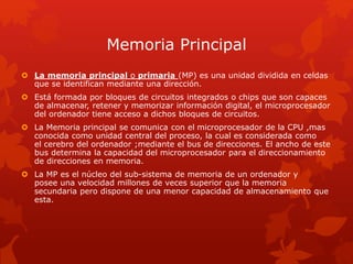 Memoria Principal
 La memoria principal o primaria (MP) es una unidad dividida en celdas
que se identifican mediante una dirección.
 Está formada por bloques de circuitos integrados o chips que son capaces
de almacenar, retener y memorizar información digital, el microprocesador
del ordenador tiene acceso a dichos bloques de circuitos.
 La Memoria principal se comunica con el microprocesador de la CPU ,mas
conocida como unidad central del proceso, la cual es considerada como
el cerebro del ordenador ;mediante el bus de direcciones. El ancho de este
bus determina la capacidad del microprocesador para el direccionamiento
de direcciones en memoria.
 La MP es el núcleo del sub-sistema de memoria de un ordenador y
posee una velocidad millones de veces superior que la memoria
secundaria pero dispone de una menor capacidad de almacenamiento que
esta.
 