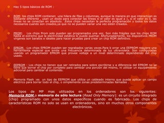 Los tipos de MP mas utilizados en los ordenadores son los siguientes:
Memoria ROM o memoria de sólo lectura (Read Only Memory): es un circuito integrado
(chip) programado con unos datos específicos cuando es fabricado. Los chips de
características ROM no solo se usan en ordenadores, sino en muchos otros componentes
electrónicos.
 Hay 5 tipos básicos de ROM :
 ROM: los chips ROM contienen una hilera de filas y columnas, aunque la manera en que interactúan es
bastante diferente , usan un diodo para conectar las líneas si el valor es igual a 1, si el valor es 0, las
líneas no se conectan en absoluto. .Estos chips necesitan la perfecta programación y todos los datos
necesarios cuando son creados,ya que no se pueden variar una vez esten creados.
 PROM: Los chips Prom solo pueden ser programados una vez. Son más frágiles que los chips ROM
hasta el extremo que la electricidad estática lo puede quemar. Afortunadamente, los dispositivos PROM
vírgenes son baratos e ideales para hacer pruebas para crear un chip ROM definitivo.
 EPROM :Los chips EPROM pueden ser regrabados varias veces.Para b orrar una EEPROM requiere una
herramienta especial que emite una frecuencia determinada de luz ultravioleta. Son configuradas
usando un programador EPROM que provee voltaje a un nivel determinado dependiendo del chip
usado.
 EEPROM : Los chips no tienen que ser retirados para sobre escribirse y a diferencia del EPROM no se
tiene que borrar el chip por completo para cambiar una porción del mismo, ni utilizar un equipamiento
adicional para cambiar el contenido.
 Memoria Flash :es un tipo de EEPROM que utiliza un cableado interno que puede aplicar un campo
eléctrico para borrar todo el chip, o simplemente zonas predeterminadas llamadas .
 