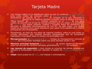 Tarjeta Madre
 Una tarjeta madre es la plataforma sobre la que se construye la computadora,
sirve como medio de conexión entre el microprocesador y los circuitos
electrónicos de soporte de un sistema de cómputo en la que descansa la
arquitectura abierta de la máquina también conocida como la tarjeta principal o
"Placa Central" del computador. Existen variantes en el diseño de una placa
madre, de acuerdo con el tipo de microprocesador que va a alojar y la posibilidad
de recursos que podrá contener. Integra y coordina todos los elementos que
permiten el adecuado funcionamiento de una PC, de este modo, una tarjeta
madre se comporta como aquel dispositivo que opera como plataforma o circuito
principal de una computadora.
 Físicamente, se trata de una placa de material sintético, sobre la cual existe un
circuito electrónico que conecta diversos componentes que se encuentran
insertados o montados sobre la misma, los principales son:
 Microprocesador o Procesador: (CPU – Unidad de Procesamiento Central) el
cerebro del computador montado sobre una pieza llamada zócalo o slot
 Memoria principal temporal: (RAM – Memoria de acceso aleatorio) montados
sobre las ranuras de memoria llamados generalmente bancos de memoria.
 Las ranuras de expansión: o slots donde se conectan las demás tarjetas que
utilizará el computador como por ejemplo la tarjeta de video, sonido, modem,
etc.
 Chips: como puede ser el BIOS, los Chipset o controladores.
 