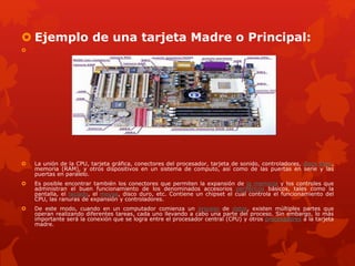  Ejemplo de una tarjeta Madre o Principal:

 La unión de la CPU, tarjeta gráfica, conectores del procesador, tarjeta de sonido, controladores, disco duro,
memoria (RAM), y otros dispositivos en un sistema de computo, así como de las puertas en serie y las
puertas en paralelo.
 Es posible encontrar también los conectores que permiten la expansión de la memoria y los controles que
administran el buen funcionamiento de los denominados accesorios periféricos básicos, tales como la
pantalla, el teclado, el mouse, disco duro, etc. Contiene un chipset el cual controla el funcionamiento del
CPU, las ranuras de expansión y controladores.
 De este modo, cuando en un computador comienza un proceso de datos, existen múltiples partes que
operan realizando diferentes tareas, cada uno llevando a cabo una parte del proceso. Sin embargo, lo más
importante será la conexión que se logra entre el procesador central (CPU) y otros procesadores a la tarjeta
madre.
 