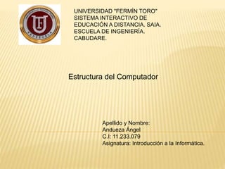 UNIVERSIDAD "FERMÍN TORO" 
SISTEMA INTERACTIVO DE 
EDUCACIÓN A DISTANCIA. SAIA. 
ESCUELA DE INGENIERÍA. 
CABUDARE. 
Estructura del Computador 
Apellido y Nombre: 
Andueza Ángel 
C.I: 11.233.079 
Asignatura: Introducción a la Informática. 
 