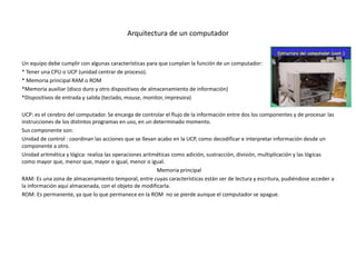 Arquitectura de un computador
Un equipo debe cumplir con algunas características para que cumplan la función de un computador:
* Tener una CPU o UCP (unidad centrar de proceso).
* Memoria principal RAM o ROM
*Memoria auxiliar (disco duro y otro dispositivos de almacenamiento de información)
*Dispositivos de entrada y salida (teclado, mouse, monitor, impresora)
UCP: es el cerebro del computador. Se encarga de controlar el flujo de la información entre dos los componentes y de procesar las
instrucciones de los distintos programas en uso, en un determinado momento.
Sus componente son:
Unidad de control : coordinan las acciones que se llevan acabo en la UCP, como decodificar e interpretar información desde un
componente a otro.
Unidad aritmética y lógica: realiza las operaciones aritméticas como adición, sustracción, división, multiplicación y las lógicas
como mayor que, menor que, mayor o igual, menor o igual.
Memoria principal
RAM: Es una zona de almacenamiento temporal, entre cuyas características están ser de lectura y escritura, pudiéndose acceder a
la información aquí almacenada, con el objeto de modificarla.
ROM: Es permanente, ya que lo que permanece en la ROM no se pierde aunque el computador se apague.
 