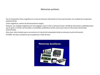 Memorias auxiliares
Son los dispositivos físicos magnéticos en el que se almacena información en forma permanente, con el objeto de recuperarlas
posteriormente.
Cintas magnéticas: sistema de almacenamiento antiguo.
Disquete: son unidades magnéticas de 31/2 pulgadas y que en ellos se almacena hasta 1.44 Mb de información, pudiéndose decir
que es igual a 1.474 Kb. Son borrables y reutilizables, pudiéndose escribir varias veces sobre la información almacenada
anteriormente.
Disco duro: disco metálico que se encuentra en el interior del computador donde se almacena mucha información.
CD ROM: son discos compactos que se graban por medio de laser.
 