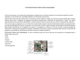 Funcionamiento interno del computador
Al iniciar el arranque, en la mayoría de computadoras, cualquiera sea su tamaño o potencia, el control pasa mediante circuitos
cableados a unas memorias de tipo ROM, grabadas con información permanente.
Después de la lectura de esta información, el circuito de control mandará a cargar en la memoria principal desde algún soporte
externo (disco duro o disquete) los programas del sistema operativo que controlarán las operaciones a seguir, y en pocos
segundos aparecerá en pantalla el identificador o interfaz, dando muestra al usuario que ya se está en condiciones de utilización.
Si el usuario carga un programa con sus instrucciones y datos desde cualquier soporte de información, bastará una pequeña orden
para que dicho programa comience a procesarse, una instrucción tras otra, a gran velocidad, transfiriendo la información desde y
hacia donde esté previsto en el programa con pausas si el programa es inactivo, en las que se pide al usuario entradas de
información. Finalizada esta operación de entrada, el ordenador continuará su proceso secuencial hasta culminar la ejecución del
programa, presentando sus resultados en pantalla, impresora o cualquier periférico.
Estructura interna del computador: en ella la conforman cada uno de los chips que se encuentran en la plaqueta base o
tarjeta madre, estos son :
*BIOS
*cache
*chipset
*puestos USB
*zocalo ZIF
*slot de expansión
 