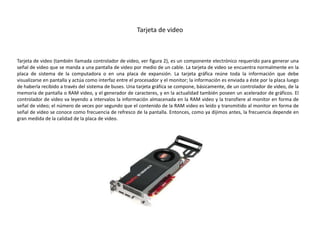 Tarjeta de video
Tarjeta de video (también llamada controlador de video, ver figura 2), es un componente electrónico requerido para generar una
señal de video que se manda a una pantalla de video por medio de un cable. La tarjeta de video se encuentra normalmente en la
placa de sistema de la computadora o en una placa de expansión. La tarjeta gráfica reúne toda la información que debe
visualizarse en pantalla y actúa como interfaz entre el procesador y el monitor; la información es enviada a éste por la placa luego
de haberla recibido a través del sistema de buses. Una tarjeta gráfica se compone, básicamente, de un controlador de video, de la
memoria de pantalla o RAM video, y el generador de caracteres, y en la actualidad también poseen un acelerador de gráficos. El
controlador de video va leyendo a intervalos la información almacenada en la RAM video y la transfiere al monitor en forma de
señal de video; el número de veces por segundo que el contenido de la RAM video es leído y transmitido al monitor en forma de
señal de video se conoce como frecuencia de refresco de la pantalla. Entonces, como ya dijimos antes, la frecuencia depende en
gran medida de la calidad de la placa de video.
 