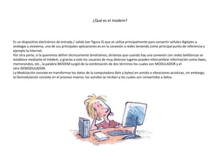 ¿Qué es el modem?
Es un dispositivo electrónico de entrada / salida (ver figura 3) que se utiliza principalmente para convertir señales digitales a
análogas y viceversa, una de sus principales aplicaciones es en la conexión a redes teniendo como principal punto de referencia o
ejemplo la Internet.
Por otra parte, si la queremos definir técnicamente tendríamos, diríamos que cuando hay una conexión con redes telefónicas se
establece mediante el módem, y gracias a este los usuarios de muy diversos lugares pueden intercambiar información como faxes,
memorandos, etc., la palabra MODEM surgió de la combinación de dos términos los cuales son MODULADOR y el
otro DEMODULADOR.
La Modulación consiste en transformar los datos de la computadora (bits y bytes) en sonido o vibraciones acústicas, sin embargo,
la Demodulación consiste en el proceso inverso, los sonidos se reciben y los cuales son convertidos a datos.
 