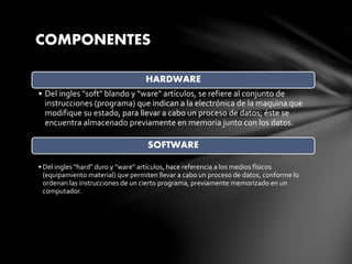 COMPONENTES
HARDWARE
• Del ingles "soft" blando y "ware" artículos, se refiere al conjunto de
instrucciones (programa) que indican a la electrónica de la maquina que
modifique su estado, para llevar a cabo un proceso de datos; éste se
encuentra almacenado previamente en memoria junto con los datos.
SOFTWARE
• Del ingles "hard" duro y "ware" artículos, hace referencia a los medios físicos
(equipamiento material) que permiten llevar a cabo un proceso de datos, conforme lo
ordenan las instrucciones de un cierto programa, previamente memorizado en un
computador.
 
