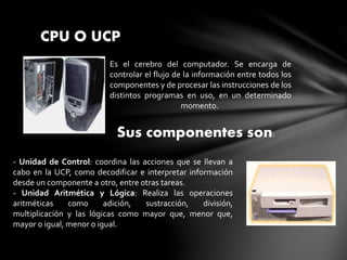 CPU O UCP
Es el cerebro del computador. Se encarga de
controlar el flujo de la información entre todos los
componentes y de procesar las instrucciones de los
distintos programas en uso, en un determinado
momento.
Sus componentes son:
- Unidad de Control: coordina las acciones que se llevan a
cabo en la UCP, como decodificar e interpretar información
desde un componente a otro, entre otras tareas.
- Unidad Aritmética y Lógica: Realiza las operaciones
aritméticas como adición, sustracción, división,
multiplicación y las lógicas como mayor que, menor que,
mayor o igual, menor o igual.
 