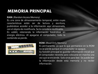 MEMORIA PRINCIPAL
RAM: (Random Access Memory)
Es una zona de almacenamiento temporal, entre cuyas
características están ser de lectura y escritura,
pudiéndose acceder a la información aquí almacenada,
con el objeto de modificarla. Se le considera reutilizable.
Es volátil, reteniendo la información basándose en
energía eléctrica. Al apagarse el computador, todo lo
contenido se pierde.
ROM: (Read Only Memory)
Es permanente, ya que lo que permanece en la ROM
no se pierde aunque el computador se apague.
Su función principal es guardar información inicial que
el computador necesita para colocarse en marcha una
vez que se enciende. Solo sirve para leer. Se puede leer
la información desde esta memoria y no recibir
información.
 