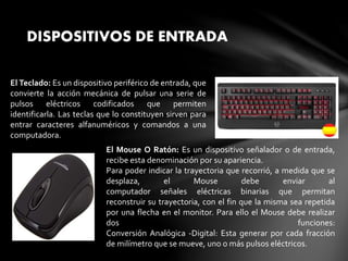 DISPOSITIVOS DE ENTRADA
El Teclado: Es un dispositivo periférico de entrada, que
convierte la acción mecánica de pulsar una serie de
pulsos eléctricos codificados que permiten
identificarla. Las teclas que lo constituyen sirven para
entrar caracteres alfanuméricos y comandos a una
computadora.
El Mouse O Ratón: Es un dispositivo señalador o de entrada,
recibe esta denominación por su apariencia.
Para poder indicar la trayectoria que recorrió, a medida que se
desplaza, el Mouse debe enviar al
computador señales eléctricas binarias que permitan
reconstruir su trayectoria, con el fin que la misma sea repetida
por una flecha en el monitor. Para ello el Mouse debe realizar
dos funciones:
Conversión Analógica -Digital: Esta generar por cada fracción
de milímetro que se mueve, uno o más pulsos eléctricos.
 