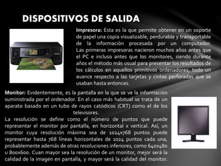 DISPOSITIVOS DE SALIDA
Impresora: Esta es la que permite obtener en un soporte
de papel una copia visualizable, perdurable y transportable
de la información procesada por un computador.
Las primeras impresoras nacieron muchos años antes que
el PC e incluso antes que los monitores, siendo durante
años el método más usual para presentar los resultados de
los cálculos en aquellos primitivos ordenadores, todo un
avance respecto a las tarjetas y cintas perforadas que se
usaban hasta entonces.
Monitor: Evidentemente, es la pantalla en la que se ve la información
suministrada por el ordenador. En el caso más habitual se trata de un
aparato basado en un tubo de rayos catódicos (CRT) como el de los
televisores.
La resolución se define como el número de puntos que puede
representar el monitor por pantalla, en horizontal x vertical. Así, un
monitor cuya resolución máxima sea de 1024x768 puntos puede
representar hasta 768 líneas horizontales de 1024 puntos cada una,
probablemente además de otras resoluciones inferiores, como 640x480
u 800x600. Cuan mayor sea la resolución de un monitor, mejor será la
calidad de la imagen en pantalla, y mayor será la calidad del monitor.
 