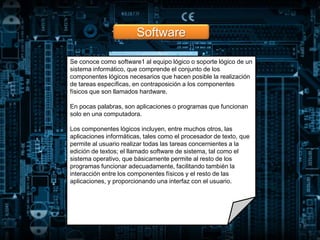 Software
Se conoce como software1 al equipo lógico o soporte lógico de un
sistema informático, que comprende el conjunto de los
componentes lógicos necesarios que hacen posible la realización
de tareas específicas, en contraposición a los componentes
físicos que son llamados hardware.
En pocas palabras, son aplicaciones o programas que funcionan
solo en una computadora.
Los componentes lógicos incluyen, entre muchos otros, las
aplicaciones informáticas, tales como el procesador de texto, que
permite al usuario realizar todas las tareas concernientes a la
edición de textos; el llamado software de sistema, tal como el
sistema operativo, que básicamente permite al resto de los
programas funcionar adecuadamente, facilitando también la
interacción entre los componentes físicos y el resto de las
aplicaciones, y proporcionando una interfaz con el usuario.
 
