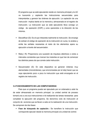 El programa que se está ejecutando reside en memoria principal y la UC
va buscando y captando las instrucciones secuenciales para
interpretarlas y generar las órdenes de ejecución. La captación de una
instrucción implica leerla en la memoria y almacenada en el registro de
instrucción. La instrucción que se está ejecutando lleva consigo un
código de operación (COP) y unos operandos o la dirección de los
mismos.
 Decodificar (D): Es el que interpreta realmente la instrucción. Se encarga
de extraer el código de operación de la instrucción en curso, lo analiza y
emite las señales necesarias al resto de los elementos apara su
ejecución a través del secuenciador.
 Reloj ( R): Proporciona una sucesión de impulsos eléctricos o ciclos a
intervalos constantes que marcan los instantes en que han de comenzar
los distintos pasos de que consta cada instrucción.
 Secuenciador (S): En este dispositivo se generan órdenes muy
elementales (microórdenes), que sincronizadas por el reloj hacen que se
vaya ejecutando poco a poco la instrucción que está encargada en el
registro de instrucción.
3.4 FUNCIONAMIENTO DE LAS COMPUTADORAS
Para que un programa pueda ser ejecutado por un ordenador,s este ha
de estar almacenado en memoria principal. La unidad central de proceso
tomará una a una sus instrucciones e irá realizando las tareas necesarias para
completar la ejecución del programa. Se denomina ciclo de instrucción al
conjunto de acciones que se llevan a cabo en la realización de una instrucción.
Se componen de dos fases:
 Fase de búsqueda de captación.- Se transfiere la instrucción que
corresponde ejecutar desde la memoria principal a la unidad de control.
 