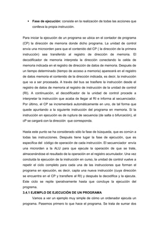  Fase de ejecución: consiste en la realización de todas las acciones que
conlleva la propia instrucción.
Para iniciar la ejecución de un programa se ubica en el contador de programa
(CP) la dirección de memoria donde dicho programa. La unidad de control
envía una microorden para que el contenido del CP ( la dirección de la primera
instrucción) sea transferido al registro de dirección de memoria. El
decodificador de memoria interpreta la dirección conectando la celda de
memoria indicada en el registro de dirección de datos de memoria. Después de
un tiempo determinado (tiempo de acceso a memoria) aparecerá en el registro
de datos memoria el contenido de la dirección indicada, es decir, la instrucción
que va a ser procesada. A través del bus se trasfiere la instrucción desde el
registro de datos de memoria al registro de instrucción de la unidad de control
(RI). A continuación, el decodificador de la unidad de control procede a
interpretar la instrucción que acaba de llegar al RI e informa al secuenciador.
Por último, el CP se incrementará automáticamente en uno, de tal forma que
quede apuntando a la siguiente instrucción del programa en memoria. Si la
instrucción en ejecución es de ruptura de secuencia (de salta o bifurcación), el
cP se cargará con la dirección que corresponda.
Hasta este punto se ha considerado sólo la fase de búsqueda, que es común a
todas las instrucciones. Después tiene lugar la fase de ejecución, que es
especifica del código de operación de cada instrucción. El secuenciador envía
una microrden a la ALU para que ejecute la operación de que se trate,
almacenándose el resultado de la operación en el registro acumulador. Una vez
concluida la ejecución de la instrucción en curso, la unidad de control vuelve a
repetir el ciclo completo para cada una de las instrucciones que forman el
programa en ejecución, es decir, capta una nueva instrucción (cuya dirección
se encuentra en el CP y transfiere al RI) y después la decodifica y la ejecuta.
Este ciclo se repite iperativamente hasta que concluye la ejecución del
progrema.
3.4.1 EJEMPLO DE EJECUCIÓN DE UN PROGRAMA
Vamos a ver un ejemplo muy simple de cómo un ordenador ejecuta un
programa. Pasemos primero lo que hace el programa. Se trata de sumar dos
 