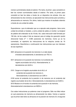 número suministrados desde el exterior. Por tanto, el primer paso consistirá en
leer los número suministrados desde el exterior. Por tanto, el primer paso
consistirá en leer los datos a través de un dispositivo de entrada. Una vez
almacenados los dos números, se ejecutarán las instrucciones para sumarlos y
almacenarlos en memoria. Por ultimo, habrá que mostrar el resultado obtenido
a través de una unidad de salida.
Supondremos que el ordenador que va a ejecutar este programa tiene como
unidad de entrada un teclado, y como unidad de salida un monitor. La longitud
de palabra del ordenador es de 16 bits. Así, cada instrucción está formada por
156 bits, de los cuales 4 bits se reservan para el código de operación (podrá
direccional hasta 212
= 4.096 posiciones de memoria). Como ya se ha
comentado, el repertorio de instrucciones de la máquina consta de 16
operaciones. Describimos a continuación las instrucciones que nos interesan
de ese repertorio:
0001 almacenar en la posición de memoria m un dato desde
el teclado abreviadamente, lo denotamos con TEC m.
0011 almacenar en la posición de memoria m el contenido del
registro acumulador de la ALU. Abreviadamente, lo
denotaremos con ALM m.
0101 Cargar en el registro acumulador de la ALU, el
contenido de la posición de memoria m.
Abreviadamente, lo denotaremos con CAR m
0100 sumar el contenido de la posición m de memoria con el contenido del
registro acumulador de la ALU. Abreviadamente, lo denotaremos con SUM m.
0010 Mostrar en el monitor el contenido de la posición m de memoria.
Abreviadamente lo denotaremos con MON m
Con estas instrucciones ya podemos crear el programa. Sólo nos falta indicar
en qué posiciones de memoria se almacenarán los datos. Vamos a suponer
que el primer dato leído se almacena en la posición de memoria 33. el segundo
 