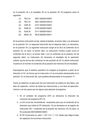 en la posición 34 y el resultado 35 en la posición 35. El programa sería el
siguiente:
(1) TEC 33 0001 000000100001
(2) TEC 34 0001 000000100010
(3) CAR 33 0101 000000100001
(4) SUM 34 0100 000000100001
(5) ALM 35 0111 000000100011
(6) MON, 35 0010 000000100011
En la primera instrucción se lee, desde el teclado, el primer dato y se almacena
en la posición 33. La segunda instrucción lee el segundo dato y lo almacena;
en la posición 34. La siguiente instrucción carga en la ALU el contenido de la
posición 33, es decir, el primer dato. La instrucción número cuatro suma el
contenido de la ALU ( el primer dato ) con el contenido de la posición 34 (el
segundo dato). La instrucción (5) almacena el resultado de la operación
anterior (suma de los dos números) en las posición de 35. la ultima instrucción
muestra en el monitor el contenido de la posición de memoria 35 (el resultado)
Supongamos que el sistema operativo ha cargado el programa a partir de la
dirección d=12, de forma que la instrucción (1) se encuentra almacenada en la
posición 12, la instrucción (6), que quedará almacenadas en la posición 17.
Como ya sabemos, la ejecución de una instrucción se realiza en dos fases, una
fase de captación, común de todas las instrucciones y una fase de ejecución.
Vamos a ver los pasos que se siguen para ejecutar el programa.
1. En el contador de programa (CP) se almacena la dirección de
comienzo de programa CP=12.
2. La UC envía las microórdenes necesarias para que el contenido de la
dirección que indica el CP (dirección 12) se almacene en el registro de
instrucción (RI = contenido de la posición de memoria 12). Es decir, el
RI contendrá 0001000000100001.
3. El CP incrementa su valor 1, CP =12 + 1 =13. Hasta aquí llega la fase
de captación de la primera instrucción.
 