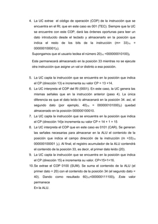 4. La UC extrae el código de operación (COP) de la instrucción que se
encuentra en el RI, que en este caso es 001 (TEC). Siempre que la UC
se encuentre con este COP, dará las órdenes oportunas para leer un
dato introducido desde el teclado y almacenarlo en la posición que
indica el resto de los bits de la instrucción (m= 33)10 =
000000100001)2).
Supongamos que el usuario teclea el número 20)10 =000000010100)2
Este permanecerá almacenado en la posición 33 mientras no se ejecute
otra instrucción que asigne un val or distinto a esa posición.
5. La UC capta la instrucción que se encuentra en la posición que indica
el CP (dirección 13) e incrementa su valor CP = 13 +14.
6. La UC interpreta el COP del RI (0001). En este caso, la UC genera las
mismas señales que en la instrucción anterior (paso 4). La única
diferencia es que el dato leído lo almacenará en la posición 34. así, el
segundo dato (por ejemplo, 40)10 = 000000101000)2) quedad
almacenado en la posición 000000100010.
7. La UC capta la instrucción que se encuentra en la posición que indica
el CP (dirección 14}e incrementa su valor CP = 14 + 1 = 15
8. La UC interpreta el COP que en este caso es 0101 (CAR). Se generan
las señales necesarias para almacenar en la ALU el contenido de la
posición que indica el campo dirección de la instrucción (m =33)10
000000100001 )2). Al final, el registro acumulador de la ALU contendrá
el contenido de la posición 33, es decir, el primer dato leído (20).
9. La UC capta la instrucción que se encuentra en la posición que indica
el CP (dirección 15) e incrementa su valor. CP=15+1=16.
10.Se extrae el COP 0100 (SUM). Se suma el contenido de la ALU (el
primer dato = 20) con el contenido de la posición 34 (el segundo dato =
40). Dando como resultado 60)10=000000111100)2 .Este valor
permanece
En la ALU.
 