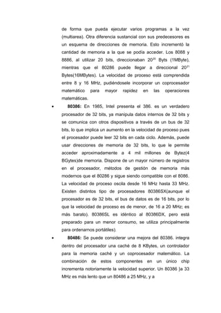 de forma que pueda ejecutar varios programas a la vez
(multiarea). Otra diferencia sustancial con sus predecesores es
un esquema de direcciones de memoria. Esto incrementó la
cantidad de memoria a la que se podía acceder. Los 8088 y
8886, al utilizar 20 bits, direccionaban 2020
Byts (1MByte),
mientras que el 80286 puede llegar a direccional 2021
Bytes(16MBytes). La velocidad de proceso está comprendida
entre 8 y 16 MHz, pudiéndosele incorporar un coprocesador
matemático para mayor rapidez en las operaciones
matemáticas.
• 80386: En 1985, Intel presenta el 386. es un verdadero
procesador de 32 bits, ya manipula datos internos de 32 bits y
se comunica con otros dispositivos a través de un bus de 32
bits, lo que implica un aumento en la velocidad de proceso pues
el procesador puede leer 32 bits en cada ciclo. Además, puede
usar direcciones de memoria de 32 bits, lo que le permite
acceder aproximadamente a 4 mil millones de Bytez(4
BGytes)de memoria. Dispone de un mayor número de registros
en el procesador, métodos de gestión de memoria más
modernos que el 80286 y sigue siendo compatible con el 8086.
La velocidad de proceso oscila desde 16 MHz hasta 33 MHz.
Existen distintos tipo de procesadores 80386SX(aunque el
procesador es de 32 bits, el bus de datos es de 16 bits, por lo
que la velocidad de proceso es de menor, de 16 a 20 MHz; es
más barato). 80386SL es idéntico al 80386DX, pero está
preparado para un menor consumo, se utiliza principalmente
para ordenarnos portátiles).
• 80486: Se puede considerar una mejora del 80386. integra
dentro del procesador una caché de 8 KBytes, un controlador
para la memoria caché y un coprocesador matemático. La
combinación de estos componentes en un único chip
incrementa notoriamente la velocidad superior. Un 80386 }a 33
MHz es más lento que un 80486 a 25 MHz, y a
 