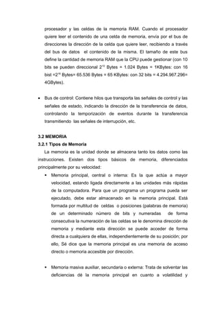 procesador y las celdas de la memoria RAM. Cuando el procesador
quiere leer el contenido de una celda de memoria, envía por el bus de
direcciones la dirección de la celda que quiere leer, recibiendo a través
del bus de datos el contenido de la misma. El tamaño de este bus
define la cantidad de memoria RAM que la CPU puede gestionar (con 10
bits se pueden direccional 210
Bytes = 1.024 Bytes = 1KBytes: con 16
bist =216
Bytes= 65.536 Bytes = 65 KBytes: con 32 bits = 4.294.967.296=
4GBytes).
• Bus de control: Contiene hilos que transporta las señales de control y las
señales de estado, indicando la dirección de la transferencia de datos,
controlando la temporización de eventos durante la transferencia
transmitiendo las señales de interrupción, etc.
3.2 MEMORIA
3.2.1 Tipos de Memoria
La memoria es la unidad donde se almacena tanto los datos como las
instrucciones. Existen dos tipos básicos de memoria, diferenciados
principalmente por su velocidad:
 Memoria principal, central o interna: Es la que actúa a mayor
velocidad, estando ligada directamente a las unidades más rápidas
de la computadora. Para que un programa un programa pueda ser
ejecutado, debe estar almacenado en la memoria principal. Está
formada por multitud de celdas o posiciones (palabras de memoria)
de un determinado número de bits y numeradas de forma
consecutiva la numeración de las celdas se le denomina dirección de
memoria y mediante esta dirección se puede acceder de forma
directa a cualquiera de ellas, independientemente de su posición; por
ello, Sé dice que la memoria principal es una memoria de acceso
directo o memoria accesible por dirección.
 Memoria masiva auxiliar, secundaria o externa: Trata de solventar las
deficiencias dé la memoria principal en cuanto a volatilidad y
 
