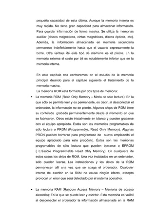 pequeña capacidad de esta última. Aunque la memoria interna es
muy rápida. No tiene gran capacidad para almacenar información.
Para guardar información de forma masiva. Se utiliza la memorias
auxiliar (discos magnéticos, cintas magnéticas, discos ópticos, etc).
Además, la información almacenada en memoria secundaria
permanece indefinidamente hasta que el usuario expresamente la
borre. Otra ventaja de este tipo de memoria es el precio. En la
memoria externa el coste por bit es notablemente inferior que en la
memoria interna.
En este capítulo nos centraremos en el estudio de la memoria
principal dejando para el capítulo siguiente el tratamiento de la
memoria masiva.
La memoria ROM está formada por dos tipos de memoria:
 La memoria ROM (Read Only Memory – Moria de solo lectura): En la
que sólo se permite leer y es permanente, es decir, al desconectar el
ordenador, la información no se pierde. Algunos chips de ROM tiene
su contenido grabado permanentemente desde el momento en que
se fabricaron. Otros están inicialmente en blanco y pueden grabarse
con el equipo apropiado. Estás son las memorias programables de
sólo lectura o PROM (Programmble, Read Only Memory). Algunas
PRON pueden borrarse para programase de nuevo empleando el
equipo apropiado para este propósito. Éstas son las memorias
programables de sólo lectura que pueden borrarse o EPROM
( Erasable Programmable Read Obly Memory). En cualquiera de
estos casos los chips de ROM. Una vez instalados en un ordenador,
sólo pueden leerse. Las instrucciones y los datos de la ROM
permanecen allí una vez que se apaga el ordenador. Cualquier
intento de escribir en la R0M no causa ningún efecto, excepto
provocar un error que será detectado por el sistema operativo.
 La memoria RAM (Random Access Memory – Memoria de acceso
aleatorio): En la que se puede leer y escribir. Esta memoria es volátil
al desconectar el ordenador la información almacenada en la RAM
 